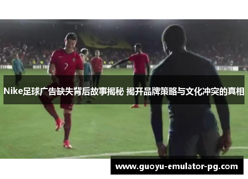 Nike足球广告缺失背后故事揭秘 揭开品牌策略与文化冲突的真相