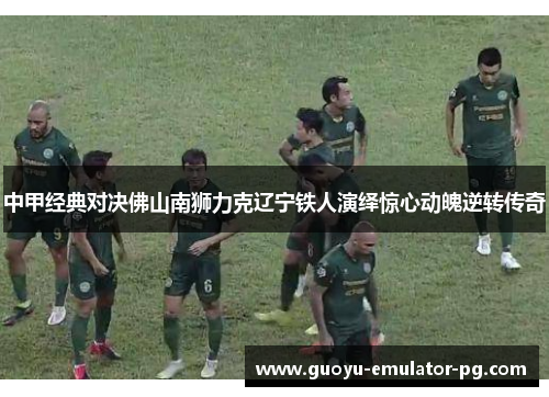 中甲经典对决佛山南狮力克辽宁铁人演绎惊心动魄逆转传奇