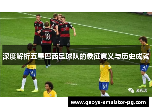 深度解析五星巴西足球队的象征意义与历史成就 深度解析五星巴西足球队的象征意义与历史成就