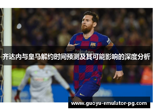 齐达内与皇马解约时间预测及其可能影响的深度分析