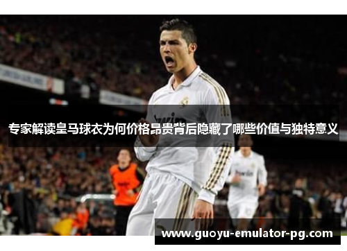 专家解读皇马球衣为何价格昂贵背后隐藏了哪些价值与独特意义