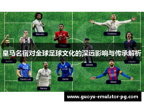 皇马名宿对全球足球文化的深远影响与传承解析