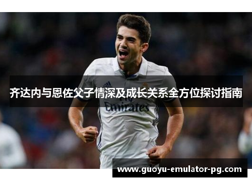齐达内与恩佐父子情深及成长关系全方位探讨指南