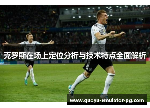 克罗斯在场上定位分析与技术特点全面解析