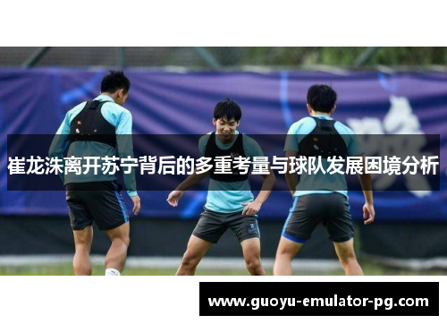 崔龙洙离开苏宁背后的多重考量与球队发展困境分析
