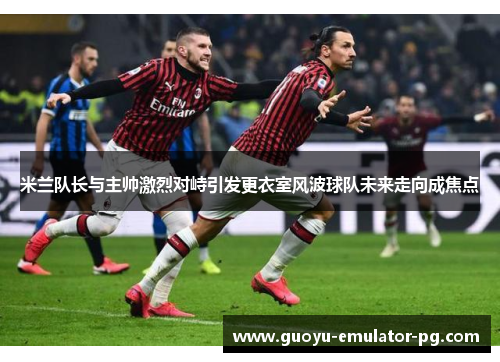 米兰队长与主帅激烈对峙引发更衣室风波球队未来走向成焦点