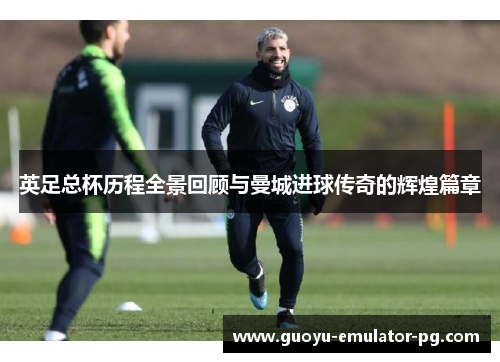 英足总杯历程全景回顾与曼城进球传奇的辉煌篇章 英足总杯历程全景回顾与曼城进球传奇的辉煌篇章