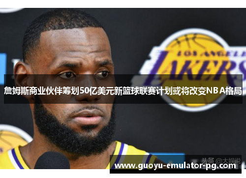 詹姆斯商业伙伴筹划50亿美元新篮球联赛计划或将改变NBA格局