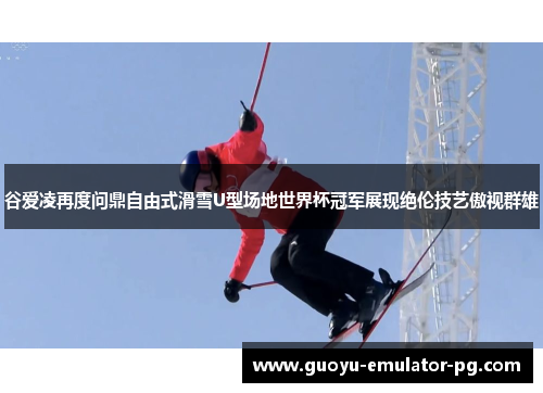 谷爱凌再度问鼎自由式滑雪U型场地世界杯冠军展现绝伦技艺傲视群雄