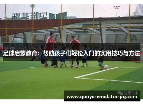 足球启蒙教育：帮助孩子们轻松入门的实用技巧与方法