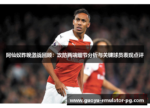 阿仙奴昨晚激战回顾：攻防两端细节分析与关键球员表现点评
