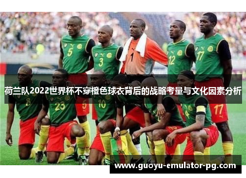 荷兰队2022世界杯不穿橙色球衣背后的战略考量与文化因素分析