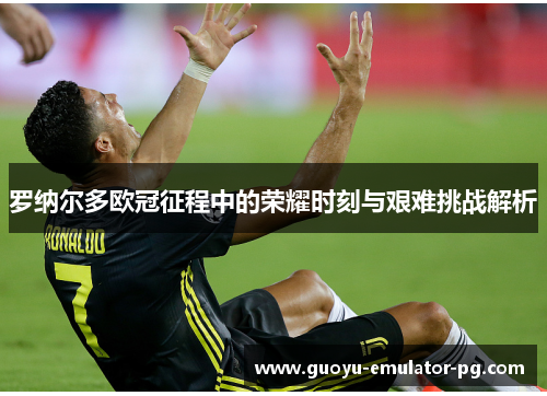 罗纳尔多欧冠征程中的荣耀时刻与艰难挑战解析 罗纳尔多欧冠征程中的荣耀时刻与艰难挑战解析