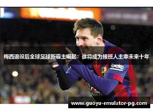 梅西退役后全球足球新霸主崛起：谁将成为接班人主宰未来十年