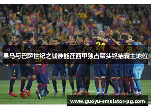 皇马与巴萨世纪之战谁能在西甲独占鳌头终结霸主地位