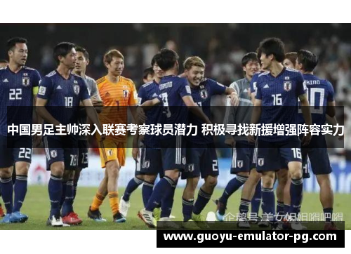 中国男足主帅深入联赛考察球员潜力 积极寻找新援增强阵容实力