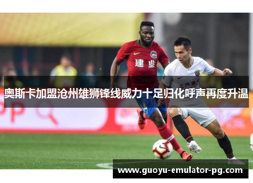 奥斯卡加盟沧州雄狮锋线威力十足归化呼声再度升温