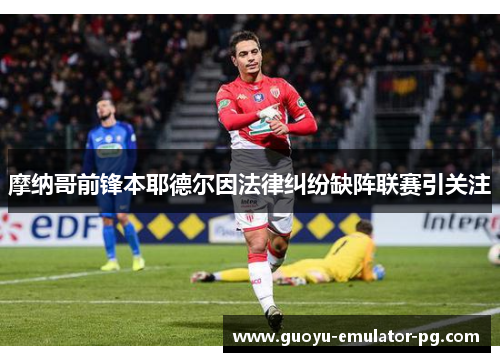 摩纳哥前锋本耶德尔因法律纠纷缺阵联赛引关注