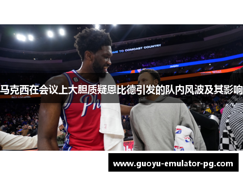 马克西在会议上大胆质疑恩比德引发的队内风波及其影响 马克西在会议上大胆质疑恩比德引发的队内风波及其影响