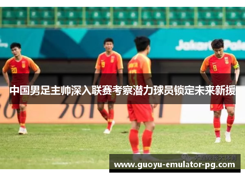 中国男足主帅深入联赛考察潜力球员锁定未来新援