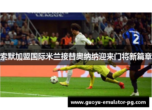 索默加盟国际米兰接替奥纳纳迎来门将新篇章 索默加盟国际米兰接替奥纳纳迎来门将新篇章